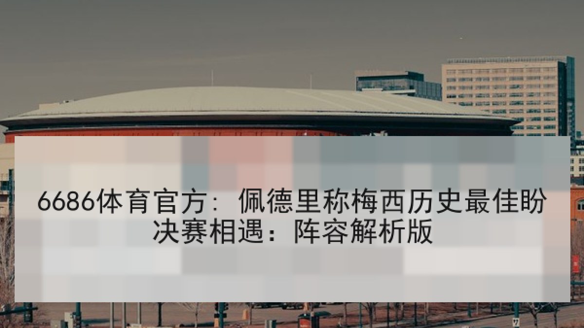 6686体育官方: 佩德里称梅西历史最佳盼决赛相遇：阵容解析版