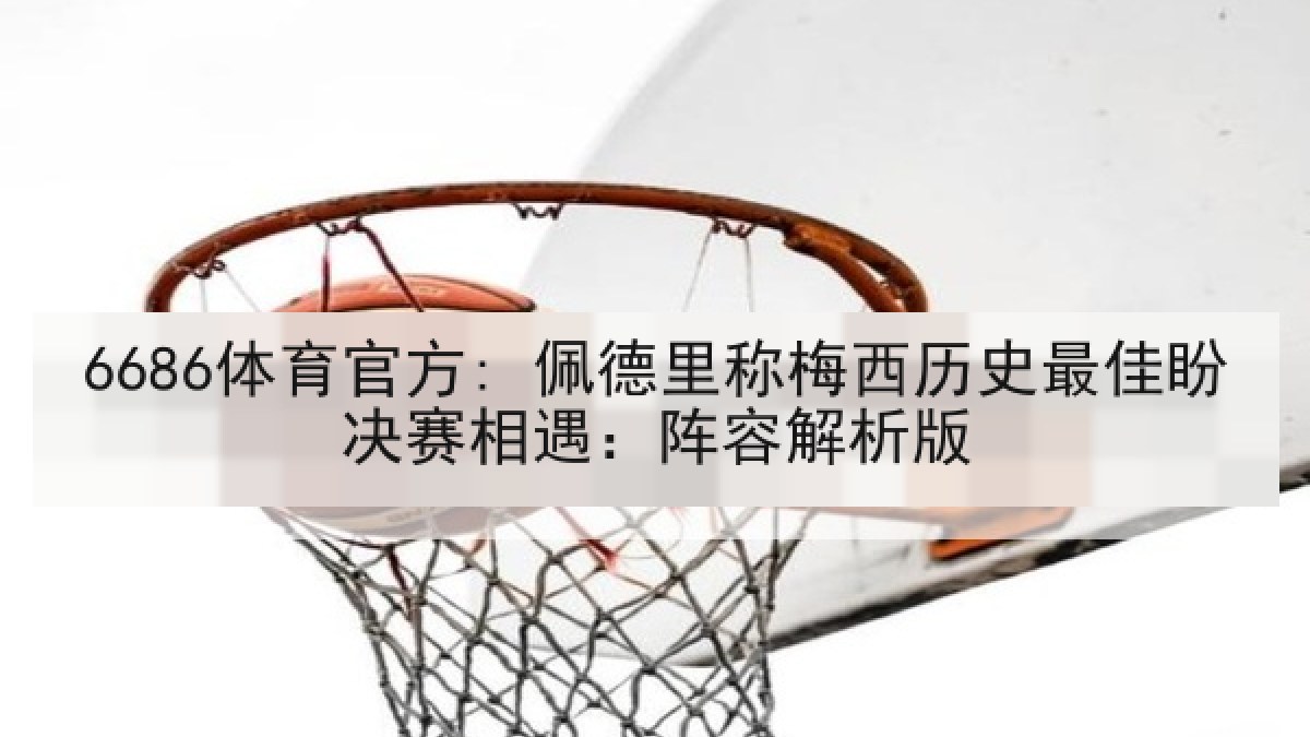 6686体育官方: 佩德里称梅西历史最佳盼决赛相遇：阵容解析版