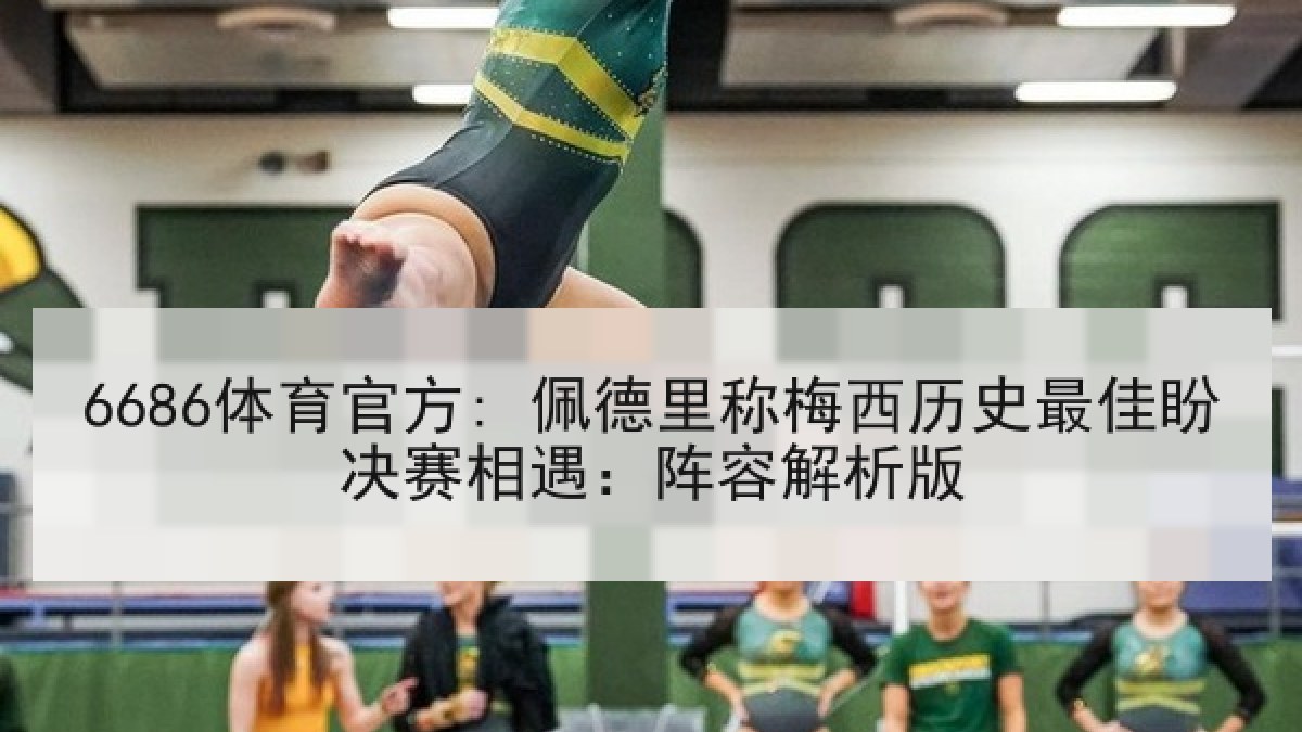 6686体育官方: 佩德里称梅西历史最佳盼决赛相遇：阵容解析版