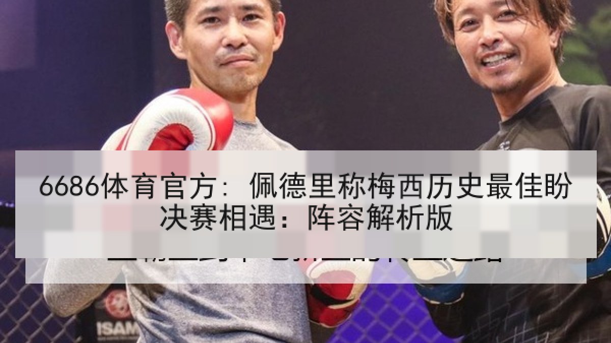 6686体育官方: 佩德里称梅西历史最佳盼决赛相遇:阵容解析版 6686体育官方: 佩德里称梅西历史最佳盼决赛相遇:阵容解析版