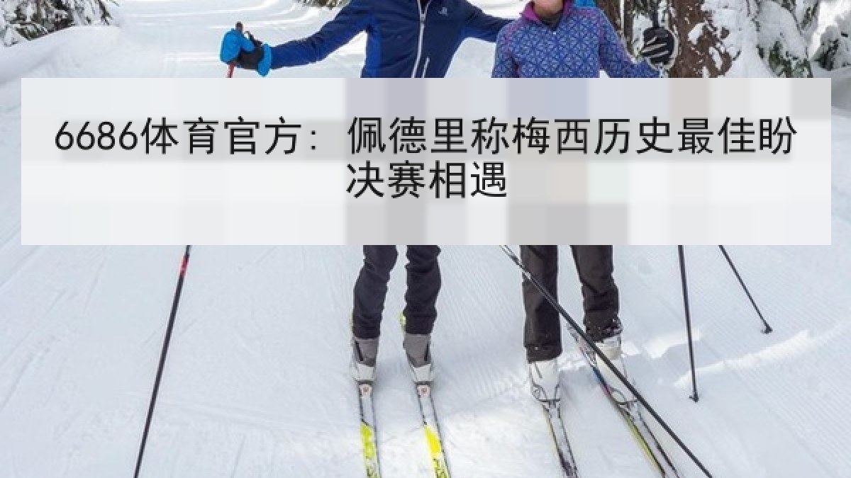 6686体育官方: 佩德里称梅西历史最佳盼决赛相遇