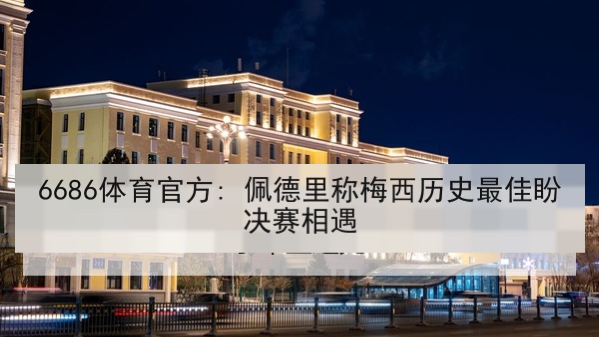 6686体育官方: 佩德里称梅西历史最佳盼决赛相遇