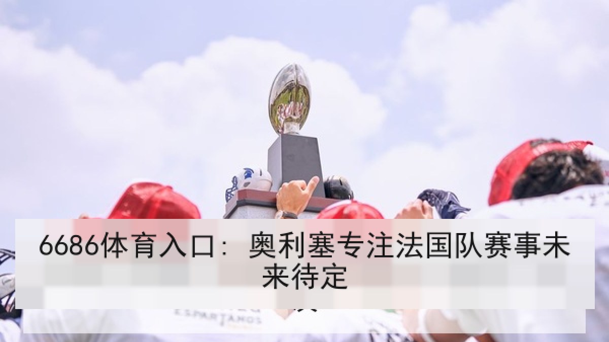 6686体育入口: 奥利塞专注法国队赛事未来待定