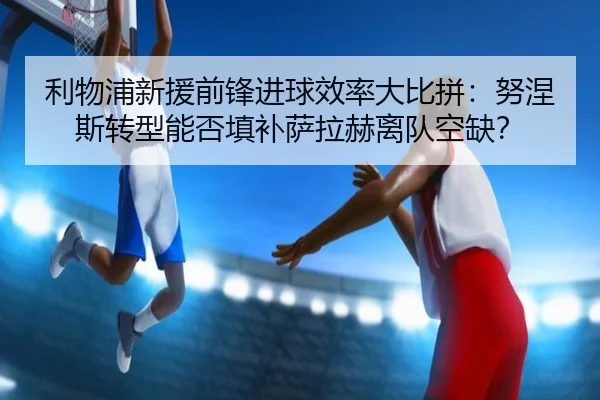 利物浦新援前锋进球效率大比拼：努涅斯转型能否填补萨拉赫离队空缺？
