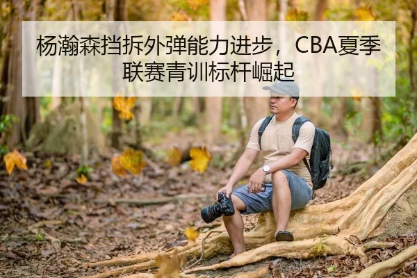 杨瀚森挡拆外弹能力进步，CBA夏季联赛青训标杆崛起