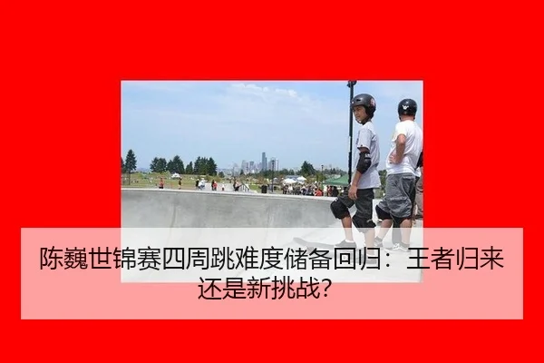 陈巍世锦赛四周跳难度储备回归：王者归来还是新挑战？