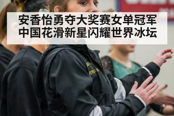 安香怡勇夺大奖赛女单冠军 中国花滑新星闪耀世界冰坛