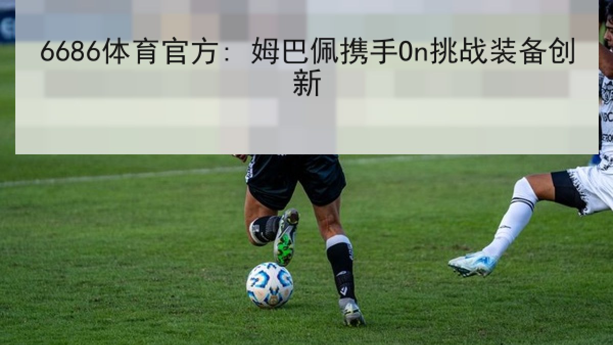 6686体育官方: 姆巴佩携手On挑战装备创新 6686体育官方: 姆巴佩携手On挑战装备创新