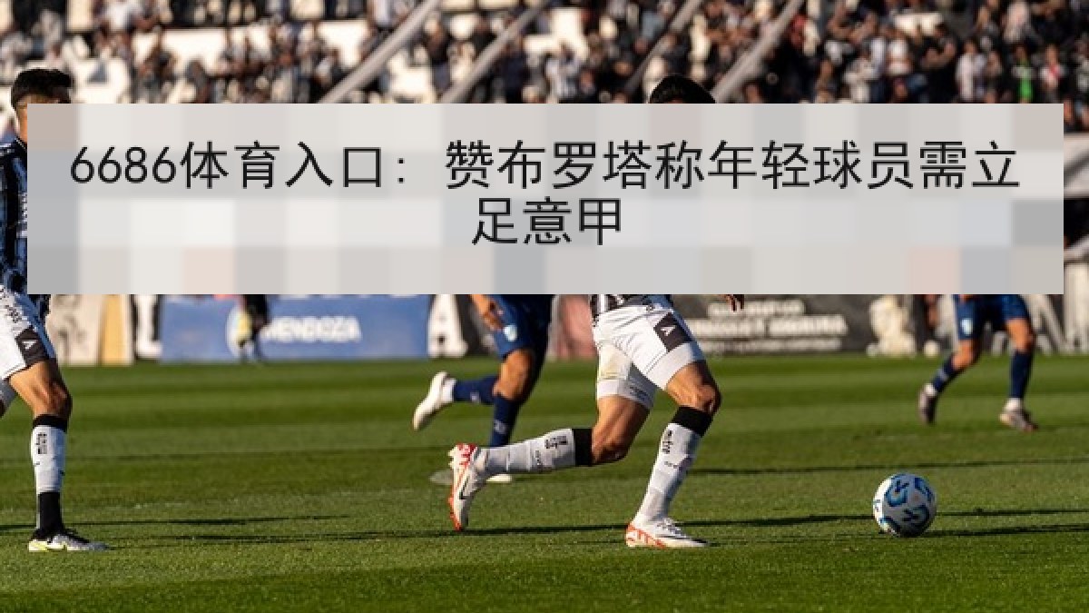 6686体育入口: 赞布罗塔称年轻球员需立足意甲 6686体育入口: 赞布罗塔称年轻球员需立足意甲